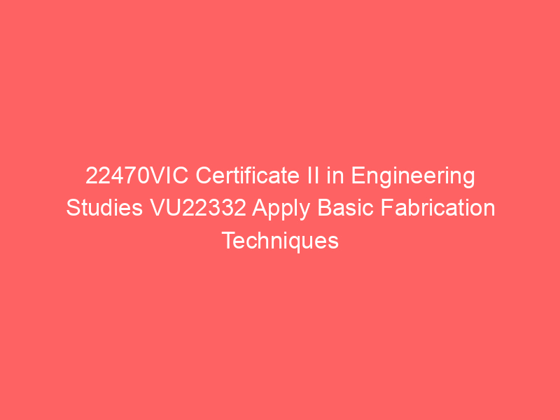 22470VIC Certificate II in Engineering Studies VU22332 Apply Basic Fabrication Techniques